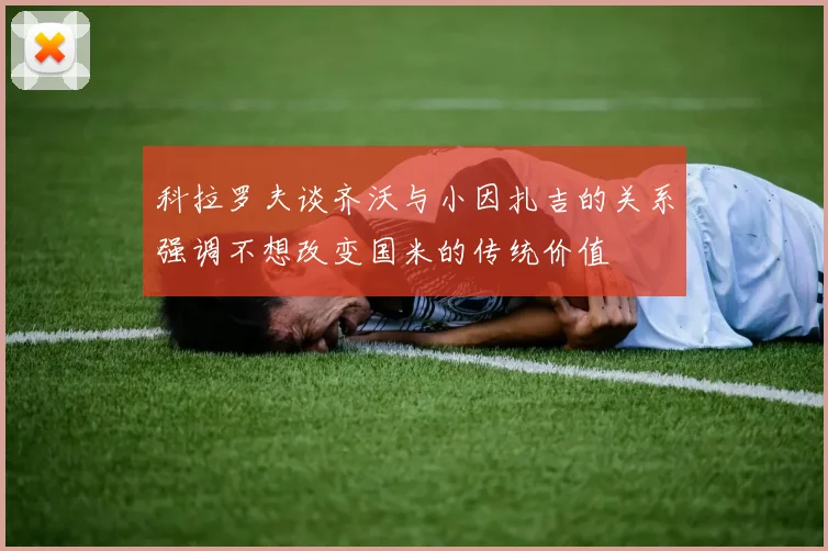 科拉罗夫谈齐沃与小因扎吉的关系强调不想改变国米的传统价值