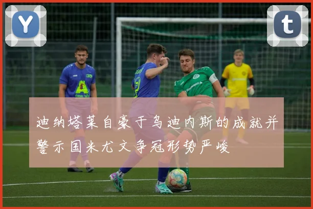 迪纳塔莱自豪于乌迪内斯的成就并警示国米尤文争冠形势严峻