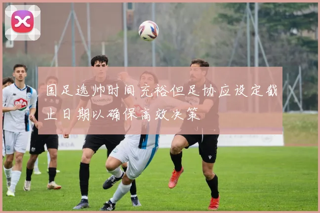 国足选帅时间充裕但足协应设定截止日期以确保高效决策