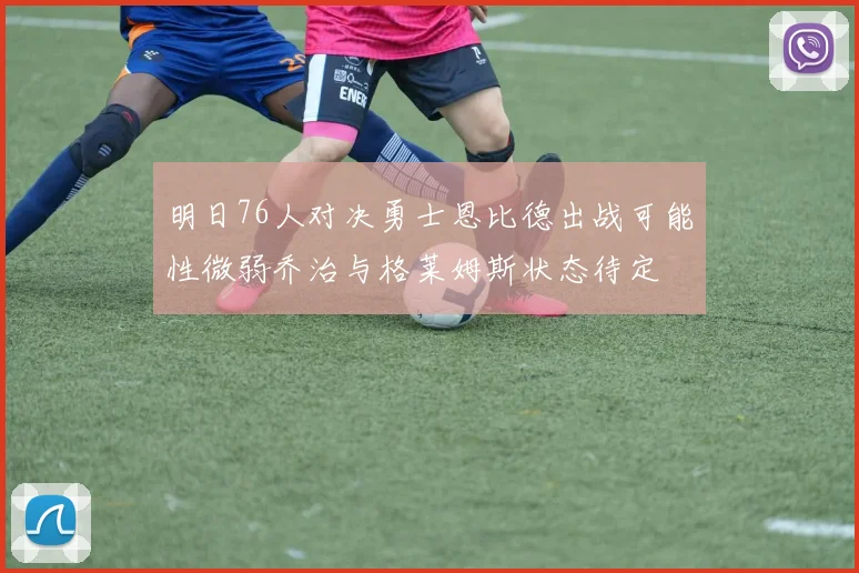 明日76人对决勇士恩比德出战可能性微弱乔治与格莱姆斯状态待定
