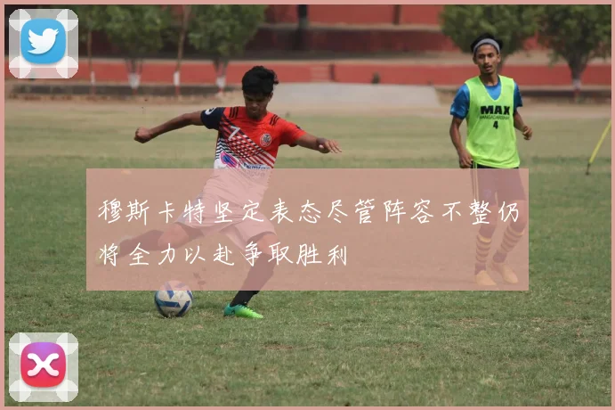 穆斯卡特坚定表态尽管阵容不整仍将全力以赴争取胜利