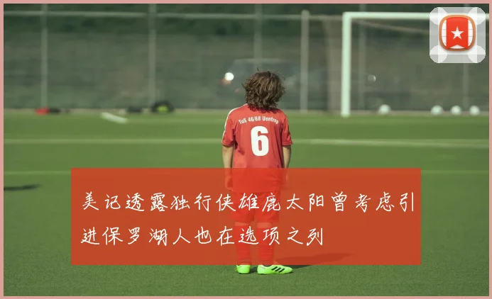 美记透露独行侠雄鹿太阳曾考虑引进保罗湖人也在选项之列