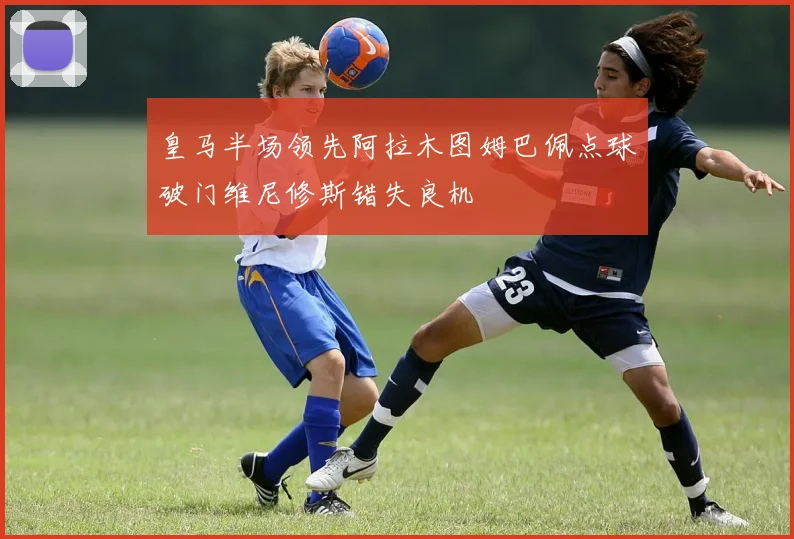 皇马半场领先阿拉木图姆巴佩点球破门维尼修斯错失良机