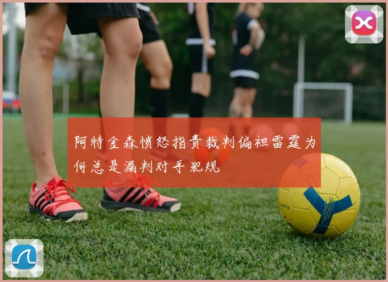 阿特金森愤怒指责裁判偏袒雷霆为何总是漏判对手犯规