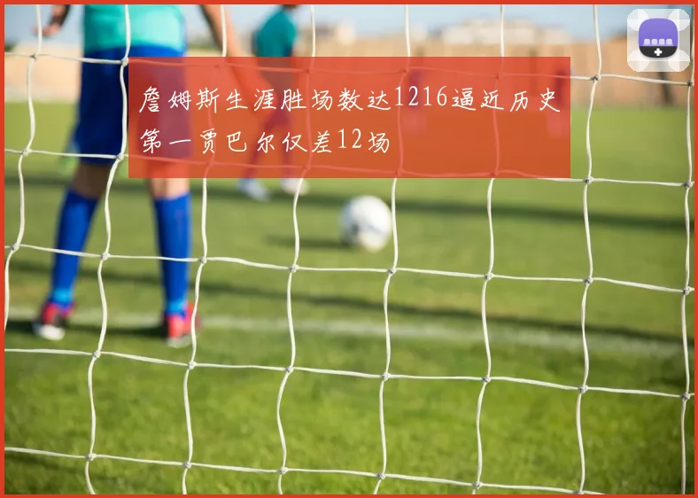 詹姆斯生涯胜场数达1216逼近历史第一贾巴尔仅差12场