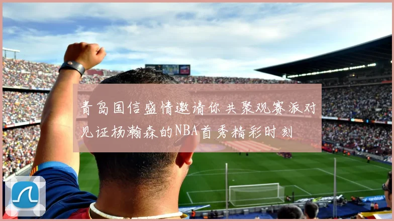青岛国信盛情邀请你共聚观赛派对见证杨瀚森的NBA首秀精彩时刻