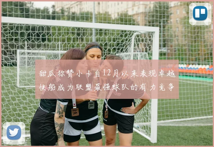 甜瓜称赞小卡自12月以来表现卓越快船成为联盟最强球队的有力竞争者