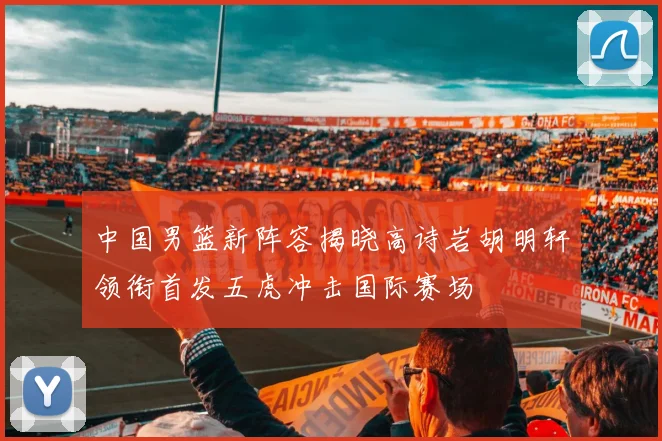 中国男篮新阵容揭晓高诗岩胡明轩领衔首发五虎冲击国际赛场