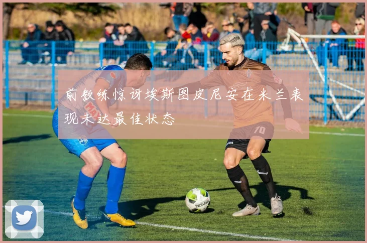 前教练惊讶埃斯图皮尼安在米兰表现未达最佳状态