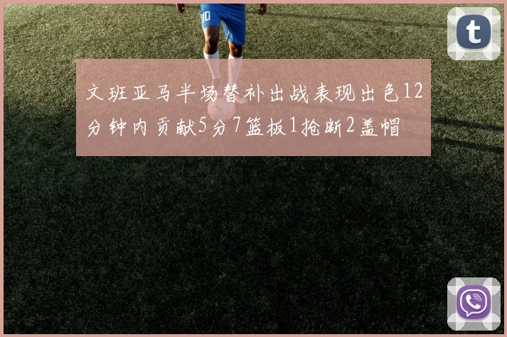 文班亚马半场替补出战表现出色12分钟内贡献5分7篮板1抢断2盖帽