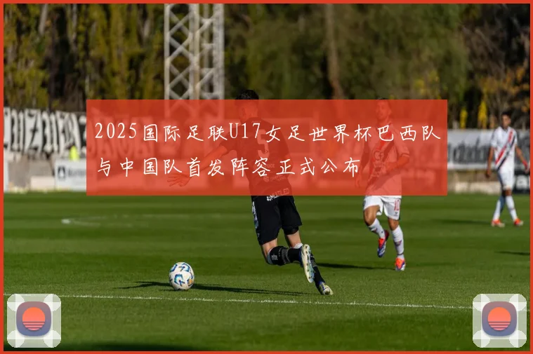 2025国际足联U17女足世界杯巴西队与中国队首发阵容正式公布