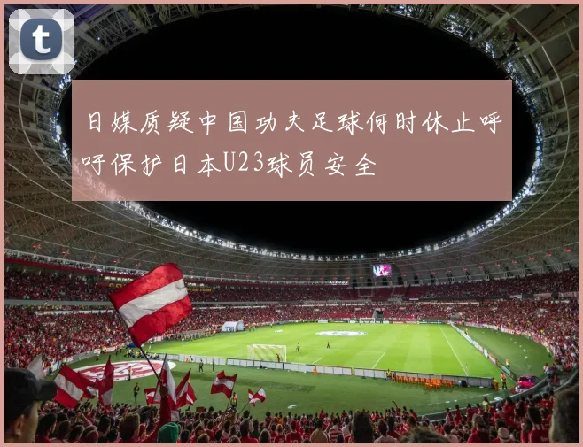 日媒质疑中国功夫足球何时休止呼吁保护日本U23球员安全