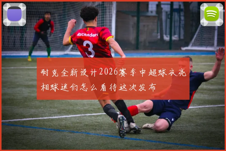 耐克全新设计2026赛季中超球衣亮相球迷们怎么看待这次发布