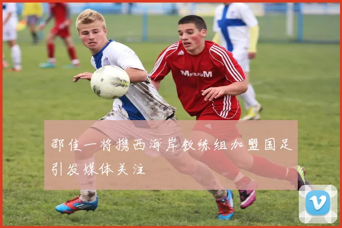 邵佳一将携西海岸教练组加盟国足引发媒体关注