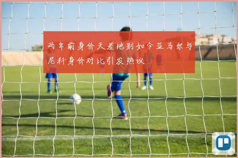 两年前身价天差地别如今亚马尔与尼科身价对比引发热议