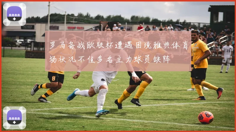 罗马备战欧联杯遭遇困境雅典体育场状况不佳多名主力球员缺阵