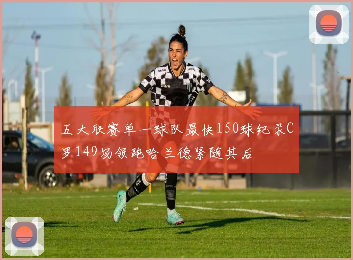 五大联赛单一球队最快150球纪录C罗149场领跑哈兰德紧随其后